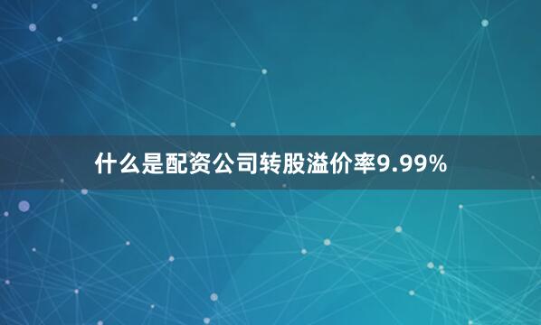 什么是配资公司转股溢价率9.99%