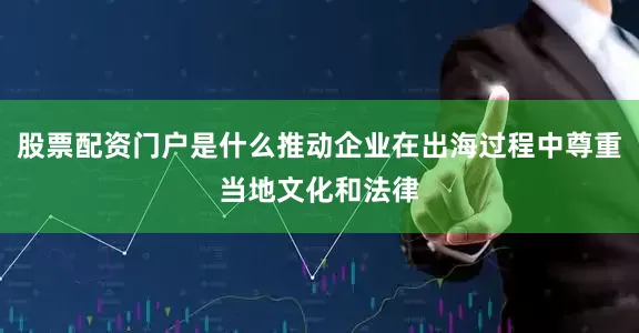 股票配资门户是什么推动企业在出海过程中尊重当地文化和法律