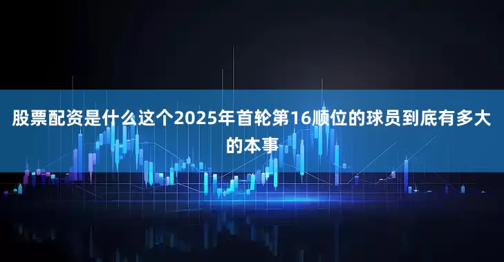 股票配资是什么这个2025年首轮第16顺位的球员到底有多大的本事