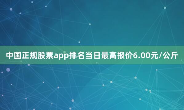 中国正规股票app排名当日最高报价6.00元/公斤