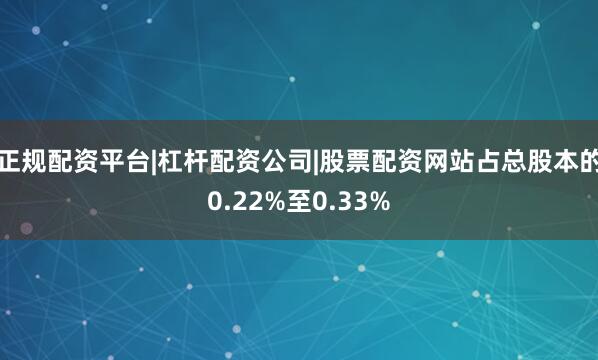 正规配资平台|杠杆配资公司|股票配资网站占总股本的0.22%至0.33%