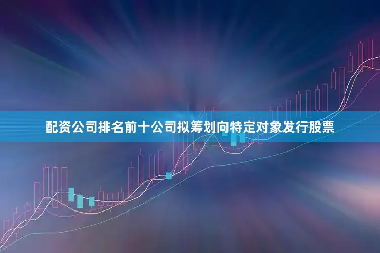 配资公司排名前十公司拟筹划向特定对象发行股票
