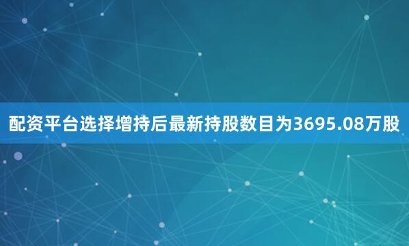 配资平台选择增持后最新持股数目为3695.08万股