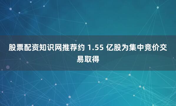 股票配资知识网推荐约 1.55 亿股为集中竞价交易取得