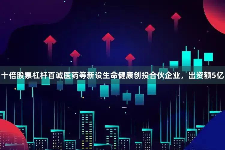 十倍股票杠杆百诚医药等新设生命健康创投合伙企业，出资额5亿